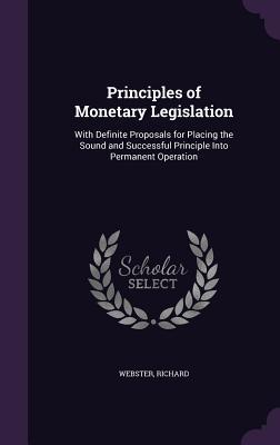 Download Principles of Monetary Legislation: With Definite Proposals for Placing the Sound and Successful Principle Into Permanent Operation - Richard Webster | PDF