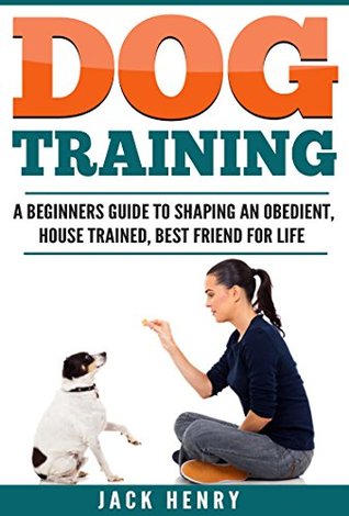 Download Dog Training: A Beginner’s Guide To Shaping an Obedient, House Trained, Best Friend For Life - Jack Henry | PDF