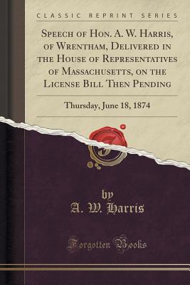 Read Speech of Hon. A. W. Harris, of Wrentham, Delivered in the House of Representatives of Massachusetts, on the License Bill Then Pending: Thursday, June 18, 1874 (Classic Reprint) - A W Harris | ePub