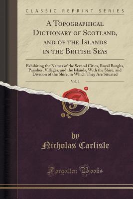 Read Online A Topographical Dictionary of Scotland, and of the Islands in the British Seas, Vol. 1: Exhibiting the Names of the Several Cities, Royal Burghs, Parishes, Villages, and the Islands, with the Shire, and Division of the Shire, in Which They Are Situated - Nicholas Carlisle file in PDF