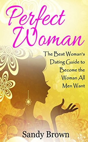 Read Perfect Woman: The Best Woman’s Dating Guide to Become the Woman All Men Want (dating guide, change yourself, dating, perfect marriage, tips and tricks)  love and romance, family Book 1) - Sandy Brown file in ePub