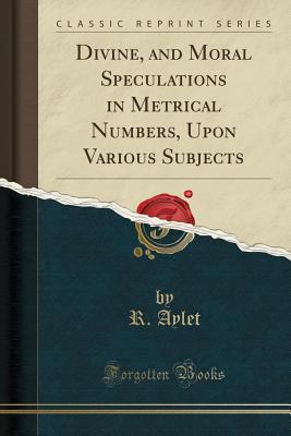Read Divine, and Moral Speculations in Metrical Numbers, Upon Various Subjects (Classic Reprint) - R Aylet | ePub