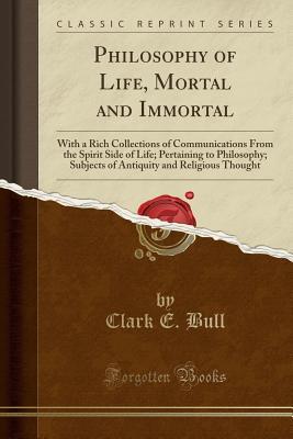 Full Download Philosophy of Life, Mortal and Immortal: With a Rich Collections of Communications from the Spirit Side of Life; Pertaining to Philosophy; Subjects of Antiquity and Religious Thought (Classic Reprint) - Clark E Bull | PDF