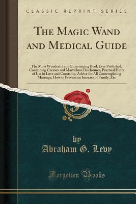 Download The Magic Wand and Medical Guide: The Most Wonderful and Entertaining Book Ever Published, Containing Curious and Marvellous Disclosures, Practical Hints of Use in Love and Courtship, Advice for All Contemplating Marriage, How to Prevent an Increase of Fa - Abraham G Levy file in ePub