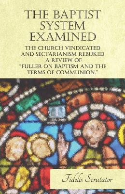 Download The Baptist System Examined, The Church Vindicated and Sectarianism Rebuked - A Review of Dr Fuller and Others on Fuller on Baptism and the Terms of Communion. - Fidelis Scrutator file in ePub