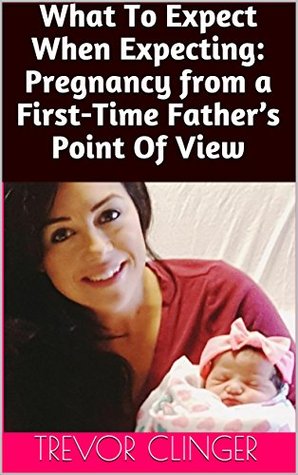 Read What To Expect When Expecting: Pregnancy from a First-Time Father's Point Of View - Trevor Clinger | PDF