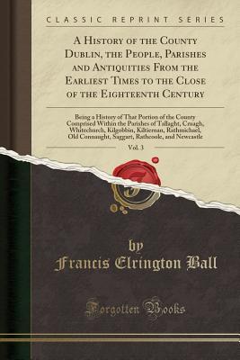 Read A History of the County Dublin, the People, Parishes and Antiquities from the Earliest Times to the Close of the Eighteenth Century, Vol. 3: Being a History of That Portion of the County Comprised Within the Parishes of Tallaght, Cruagh, Whitechurch, Kilg - Francis Elrington Ball file in ePub