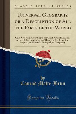 Read Universal Geography, or a Description of All the Parts of the World, Vol. 1: On a New Plan, According to the Great Natural Divisions of the Globe; Containing the Theory, or Mathematical, Physical, and Political Principles, of Geography (Classic Reprint) - Conrad Malte-Brun | PDF