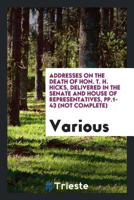 Read Online Addresses on the Death of Hon. T. H. Hicks, Delivered in the Senate and House of Representatives, Pp.1-43 (Not Complete) - Various file in ePub