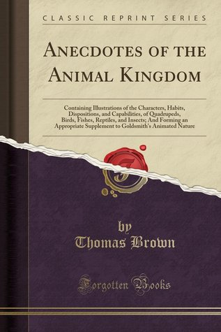 Download Anecdotes of the Animal Kingdom: Containing Illustrations of the Characters, Habits, Dispositions, and Capabilities, of Quadrupeds, Birds, Fishes, Reptiles, and Insects; And Forming an Appropriate Supplement to Goldsmith's Animated Nature - Thomas Brown | PDF