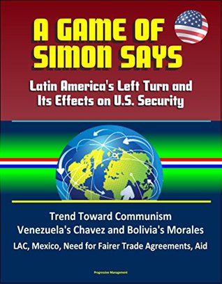 Full Download A Game of Simon Says: Latin America's Left Turn and Its Effects on U.S. Security - Trend Toward Communism, Venezuela's Chavez and Bolivia's Morales, LAC, Mexico, Need for Fairer Trade Agreements, Aid - J. Lee Bennett | PDF