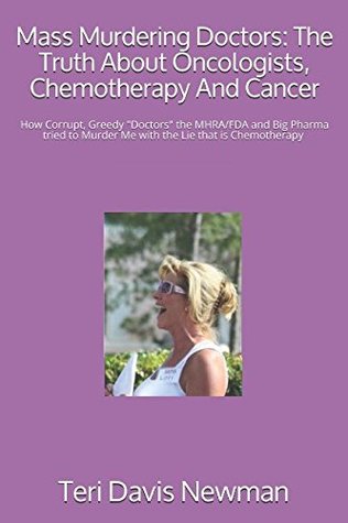Download Mass Murdering Doctors: The Truth About Oncologists, Chemotherapy And Cancer: How Corrupt, Greedy Doctors the MHRA/FDA and Big Pharma tried to Murder Me with the Lie that is Chemotherapy & obstruct - Teri Davis Newman | PDF