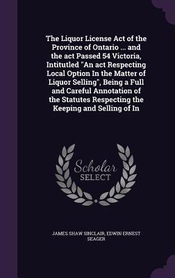 Read The Liquor License Act of the Province of Ontario  and the ACT Passed 54 Victoria, Intitutled an ACT Respecting Local Option in the Matter of Liquor Selling, Being a Full and Careful Annotation of the Statutes Respecting the Keeping and Selling of in - James Shaw Sinclair file in PDF