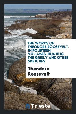 Read Online The Works of Theodore Roosevelt. in Fourteen Volumes. Hunting the Grisly and Other Sketches - Theodore Roosevelt file in ePub