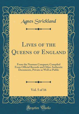 Read Online Lives of the Queens of England, from the Norman Conquest, Vol. 5 of 16: Compiled from Official Records and Other Authentic Documents, Private as Well as Public (Classic Reprint) - Agnes Strickland | PDF