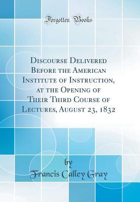 Read Discourse Delivered Before the American Institute of Instruction, at the Opening of Their Third Course of Lectures, August 23, 1832 (Classic Reprint) - Francis Calley Gray | PDF