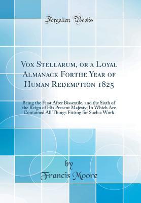 Full Download Vox Stellarum, or a Loyal Almanack for the Year of Human Redemption 1825: Being the First After Bissextile, and the Sixth of the Reign of His Present Majesty; In Which Are Contained All Things Fitting for Such a Work (Classic Reprint) - Francis Moore | ePub