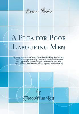 Full Download A Plea for Poor Labouring Men: Shewing That by the County Court Practice They Are Led Into Debt, and Compelled to Pay Debts by a Process of Extortion and Oppression Most Prolonged and Harmful, and Also Unjust Because Such Process Is Used Against Poor Men - Theophilus Lott file in ePub