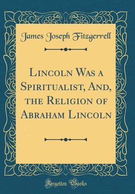 Read Lincoln Was a Spiritualist, And, the Religion of Abraham Lincoln (Classic Reprint) - James Joseph Fitzgerrell | ePub