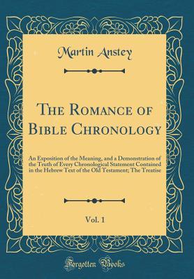 Read Online The Romance of Bible Chronology, Vol. 1: An Exposition of the Meaning, and a Demonstration of the Truth of Every Chronological Statement Contained in the Hebrew Text of the Old Testament; The Treatise (Classic Reprint) - Martin Anstey | PDF
