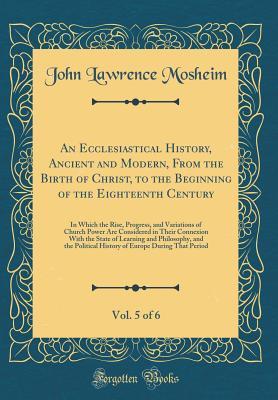 Download An Ecclesiastical History, Ancient and Modern, from the Birth of Christ, to the Beginning of the Eighteenth Century, Vol. 5 of 6: In Which the Rise, Progress, and Variations of Church Power Are Considered in Their Connexion with the State of Learning and - John Lawrence Mosheim | ePub