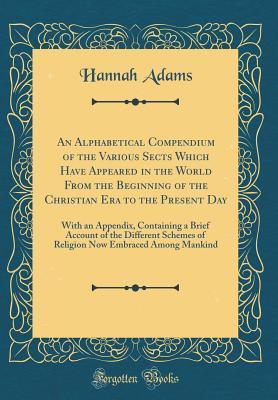Read An Alphabetical Compendium of the Various Sects Which Have Appeared in the World from the Beginning of the Christian Era to the Present Day: With an Appendix, Containing a Brief Account of the Different Schemes of Religion Now Embraced Among Mankind - Hannah Adams | ePub
