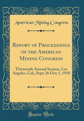 Read Report of Proceedings of the American Mining Congress: Thirteenth Annual Session, Los Angeles, Cal;, Sept; 26 Oct; 1, 1910 (Classic Reprint) - American Mining Congress file in PDF