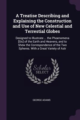 Read A Treatise Describing and Explaining the Construction and Use of New Celestial and Terrestial Globes: Designed to Illustrate  the Phoenomena [sic] of the Earth and Heavens, and to Shew the Correspondence of the Two Spheres. with a Great Variety of Astr - George Adams | PDF