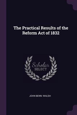 Read Online The Practical Results of the Reform Act of 1832 - John Benn Walsh file in PDF