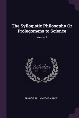 Full Download The Syllogistic Philosophy or Prolegomena to Science; Volume 2 - Francis Ellingwood Abbot | ePub