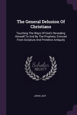 Read Online The General Delusion of Christians: Touching the Ways of God's Revealing Himself to and by the Prophets, Evinced from Scripture and Primitive Antiquity - John Lacy file in PDF