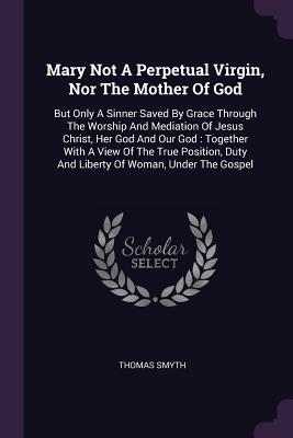 Read Mary Not a Perpetual Virgin, Nor the Mother of God: But Only a Sinner Saved by Grace Through the Worship and Mediation of Jesus Christ, Her God and Our God: Together with a View of the True Position, Duty and Liberty of Woman, Under the Gospel - Thomas Smyth | ePub
