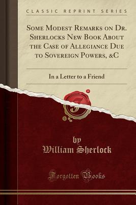 Full Download Some Modest Remarks on Dr. Sherlocks New Book about the Case of Allegiance Due to Sovereign Powers, &c: In a Letter to a Friend (Classic Reprint) - William Sherlock file in ePub