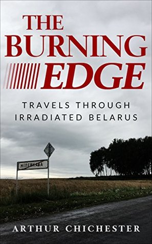 Full Download The Burning Edge: Travels Through Irradiated Belarus - Arthur Chichester file in PDF