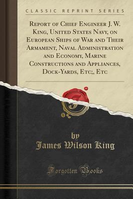 Read Online Report of Chief Engineer J. W. King, United States Navy, on European Ships of War and Their Armament, Naval Administration and Economy, Marine Constructions and Appliances, Dock-Yards, Etc;, Etc (Classic Reprint) - James Wilson King | ePub