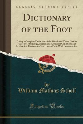 Download Dictionary of the Foot: Giving a Complete Definition of the Words and Terms Used in Anatomy, Physiology, Normal and Abnormal Conditions and Mechanical Treatment of the Human Foot, with Pronunciation (Classic Reprint) - William Mathias Scholl | ePub