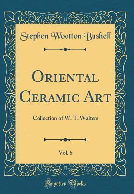 Read Oriental Ceramic Art, Vol. 6: Collection of W. T. Walters (Classic Reprint) - Stephen Wootton Bushell | ePub