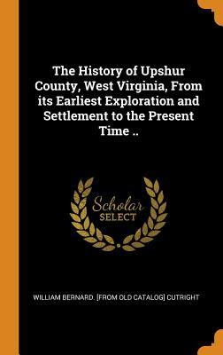 Read Online The History of Upshur County, West Virginia, from Its Earliest Exploration and Settlement to the Present Time .. - William Bernard Cutright | ePub