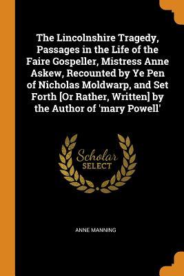 Read Online The Lincolnshire Tragedy, Passages in the Life of the Faire Gospeller, Mistress Anne Askew, Recounted by Ye Pen of Nicholas Moldwarp, and Set Forth [or Rather, Written] by the Author of 'mary Powell' - Anne Manning | PDF