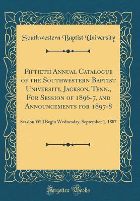 Read Fiftieth Annual Catalogue of the Southwestern Baptist University, Jackson, Tenn., for Session of 1896-7, and Announcements for 1897-8: Session Will Begin Wednesday, September 1, 1887 (Classic Reprint) - Southwestern Baptist University | ePub