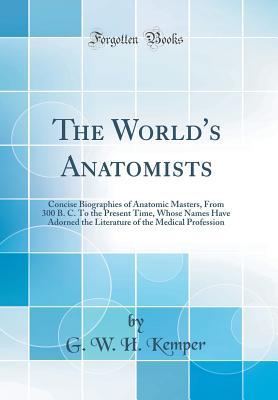Download The World's Anatomists: Concise Biographies of Anatomic Masters, from 300 B. C. to the Present Time, Whose Names Have Adorned the Literature of the Medical Profession (Classic Reprint) - William H. Kemper | PDF