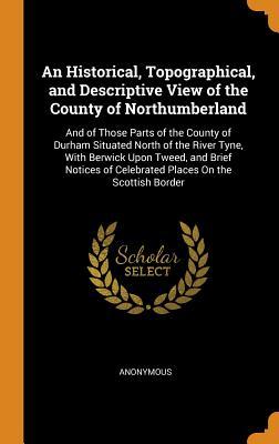 Read Online An Historical, Topographical, and Descriptive View of the County of Northumberland: And of Those Parts of the County of Durham Situated North of the River Tyne, with Berwick Upon Tweed, and Brief Notices of Celebrated Places on the Scottish Border - Anonymous file in PDF