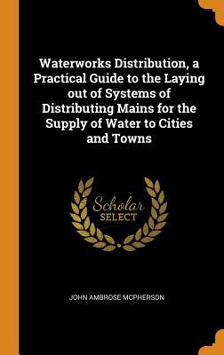 Read Waterworks Distribution, a Practical Guide to the Laying Out of Systems of Distributing Mains for the Supply of Water to Cities and Towns - John Ambrose McPherson | ePub