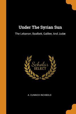 Full Download Under the Syrian Sun: The Lebanon, Baalbek, Galilee, and Jud� - A Cunnick Inchbold | PDF