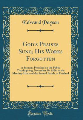 Read Online God's Praises Sung; His Works Forgotten: A Sermon, Preached on the Public Thanksgiving, November 30, 1820, in the Meeting-House of the Second Parish, at Portland (Classic Reprint) - Edward Payson | PDF