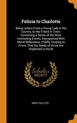 Read Felicia to Charlotte: Being Letters from a Young Lady in the Country, to Her Friend in Town. Containing a Series of the Most Interesting Events, Interspersed with Moral Reflections; Chiefly Tending to Prove, That the Seeds of Virtue Are Implanted in the M - Mary Collyer file in ePub