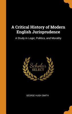 Read Online A Critical History of Modern English Jurisprudence: A Study in Logic, Politics, and Morality - George Hugh Smith | PDF