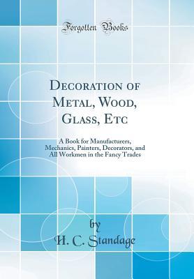 Full Download Decoration of Metal, Wood, Glass, Etc: A Book for Manufacturers, Mechanics, Painters, Decorators, and All Workmen in the Fancy Trades (Classic Reprint) - H C Standage | ePub