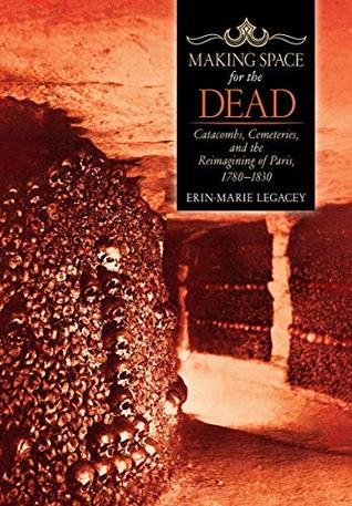 Full Download Making Space for the Dead: Catacombs, Cemeteries, and the Reimagining of Paris, 1780–1830 - Erin-Marie Legacey file in ePub