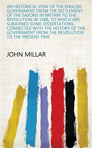 Read An Historical view of the English government from the settlement of the Saxons in Britain to the Revolution in 1688, to which are subjoined some dissertations  from the Revolution to the present time - John Millar | PDF